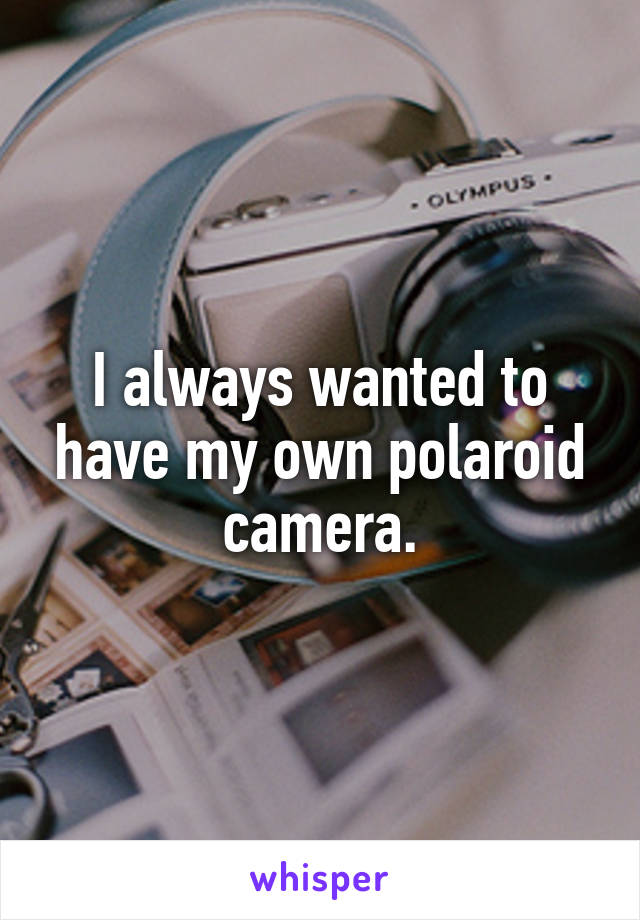 I always wanted to have my own polaroid camera.