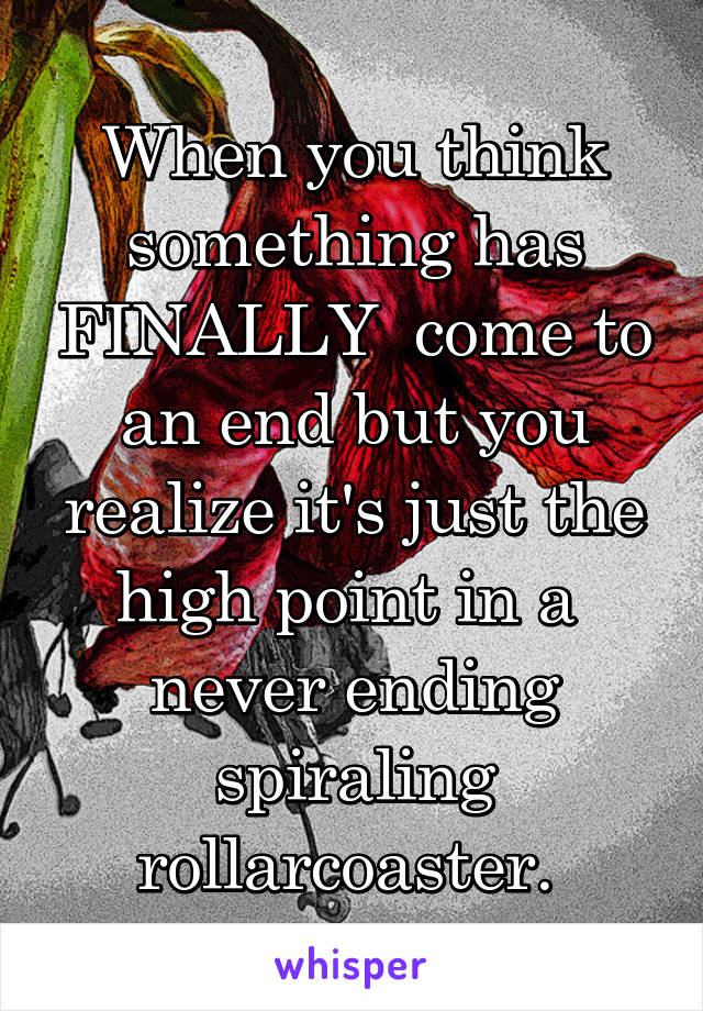 When you think something has FINALLY  come to an end but you realize it's just the high point in a  never ending spiraling rollarcoaster. 
