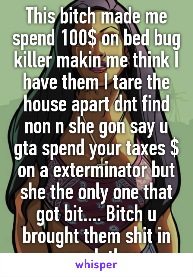 This bitch made me spend 100$ on bed bug killer makin me think I have them I tare the house apart dnt find non n she gon say u gta spend your taxes $ on a exterminator but she the only one that got bit.... Bitch u brought them shit in your clothes.