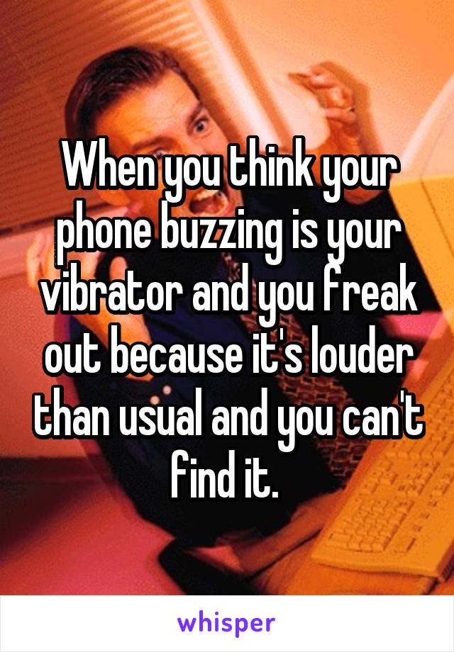 When you think your phone buzzing is your vibrator and you freak out because it's louder than usual and you can't find it. 