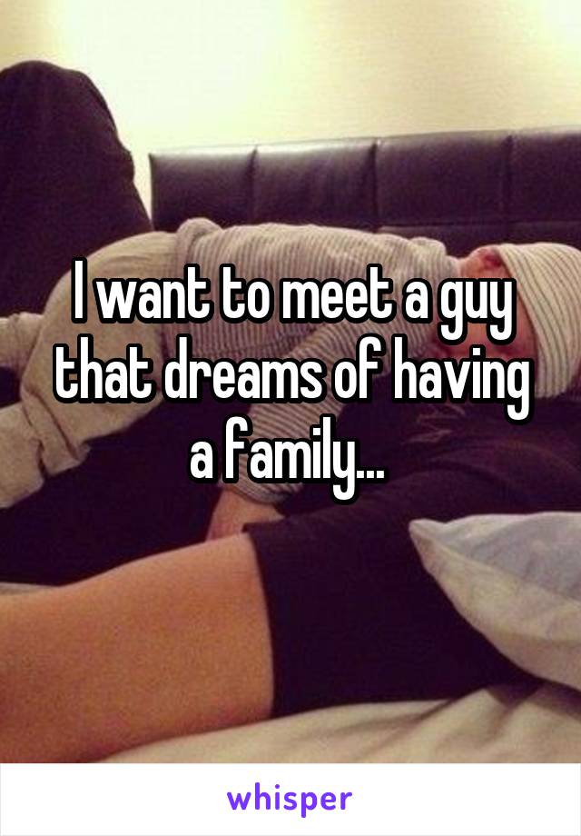 I want to meet a guy that dreams of having a family... 
