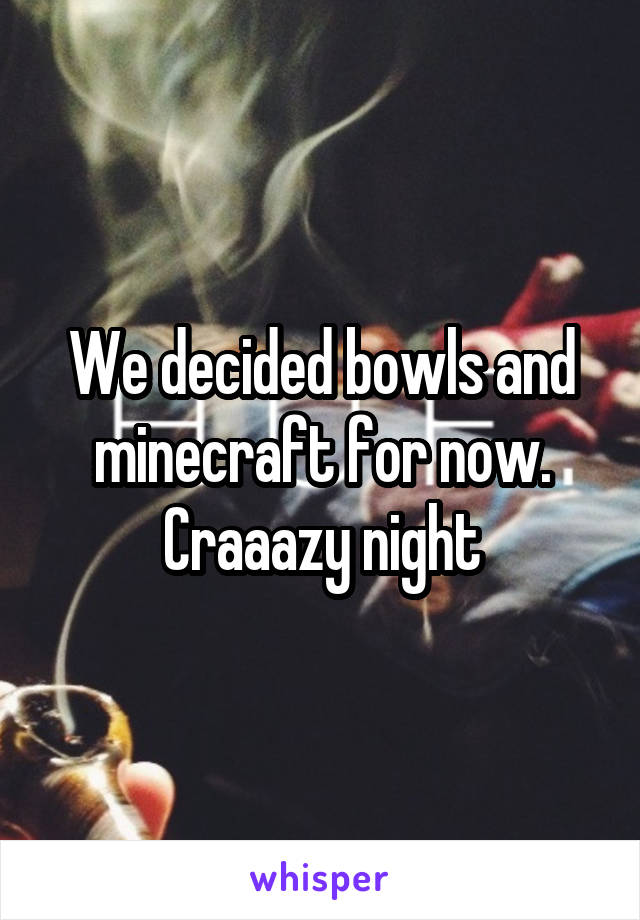 We decided bowls and minecraft for now. Craaazy night