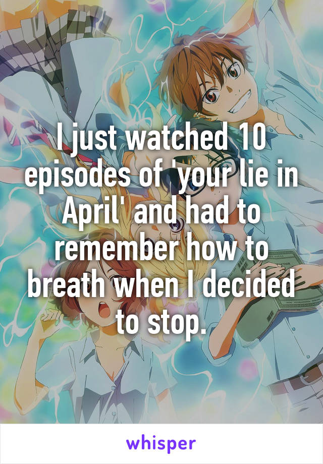 I just watched 10 episodes of 'your lie in April' and had to remember how to breath when I decided to stop.