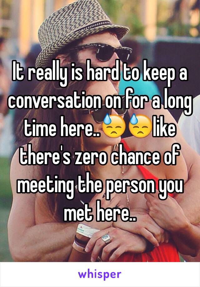 It really is hard to keep a conversation on for a long time here..😓😓like there's zero chance of meeting the person you met here..