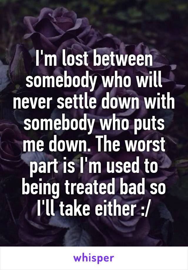 I'm lost between somebody who will never settle down with somebody who puts me down. The worst part is I'm used to being treated bad so I'll take either :/