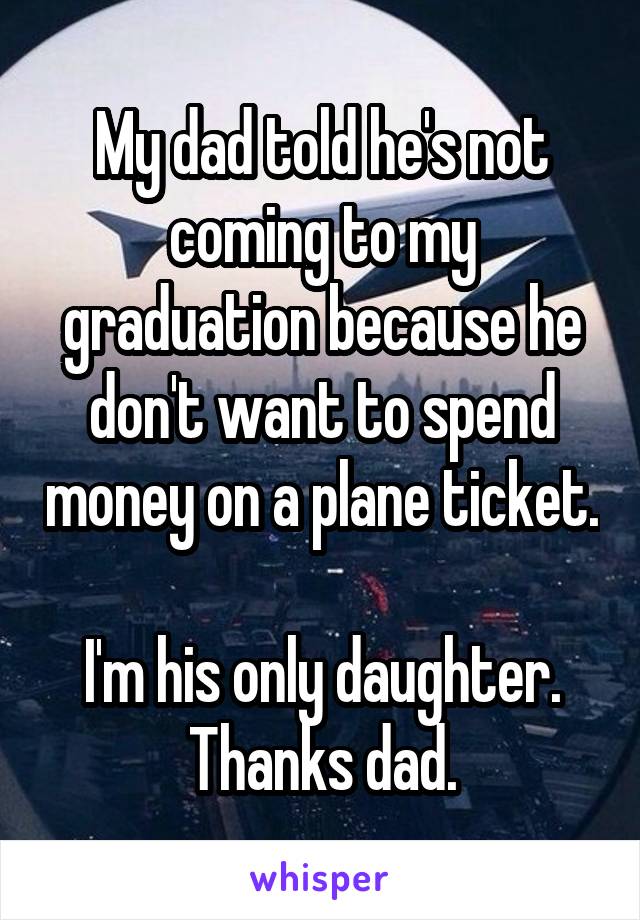 My dad told he's not coming to my graduation because he don't want to spend money on a plane ticket. 
I'm his only daughter.
Thanks dad.