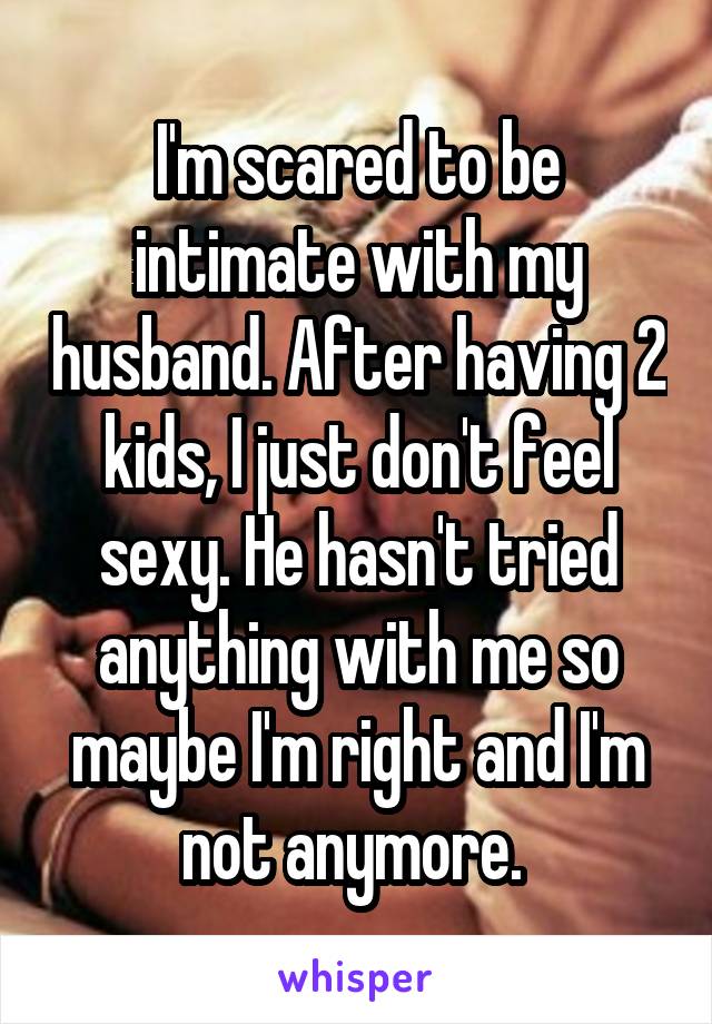 I'm scared to be intimate with my husband. After having 2 kids, I just don't feel sexy. He hasn't tried anything with me so maybe I'm right and I'm not anymore. 