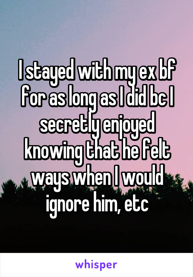 I stayed with my ex bf for as long as I did bc I secretly enjoyed knowing that he felt ways when I would ignore him, etc