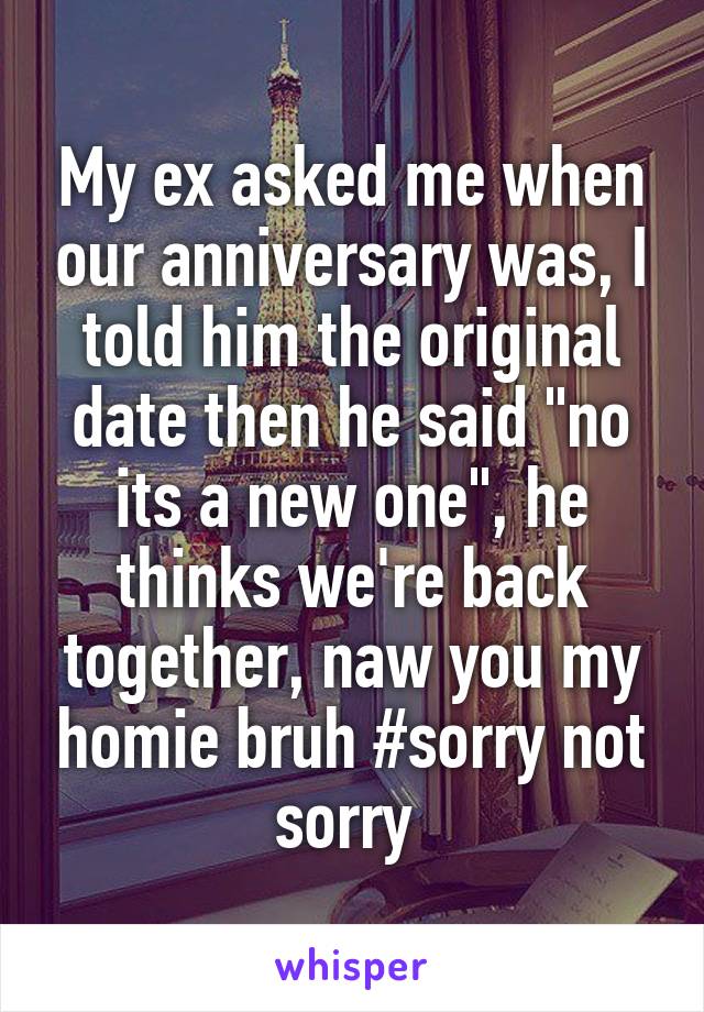 My ex asked me when our anniversary was, I told him the original date then he said "no its a new one", he thinks we're back together, naw you my homie bruh #sorry not sorry 