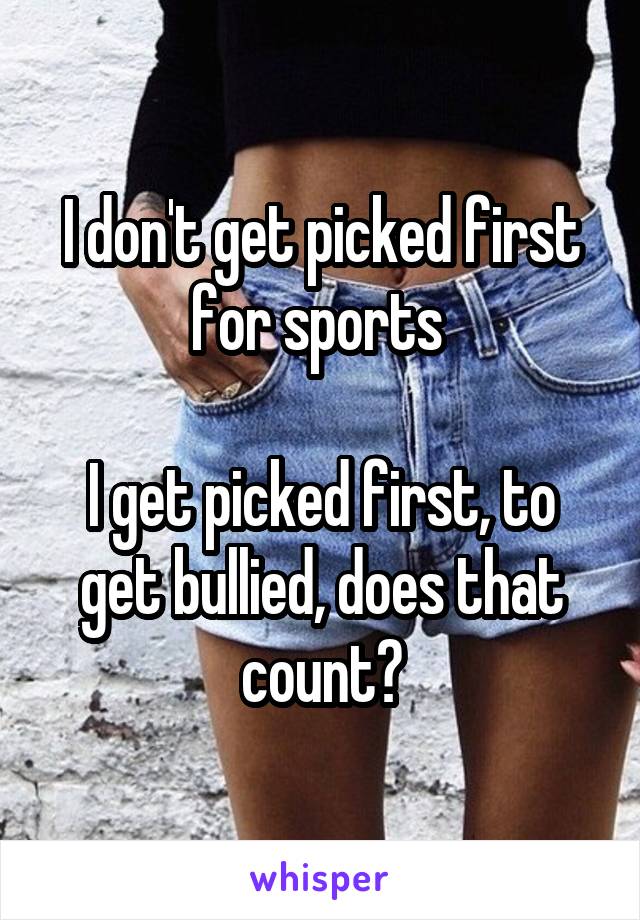 I don't get picked first for sports 

I get picked first, to get bullied, does that count?