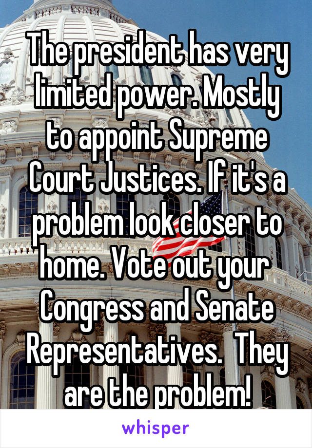 The president has very limited power. Mostly to appoint Supreme Court Justices. If it's a problem look closer to home. Vote out your  Congress and Senate Representatives.  They are the problem!