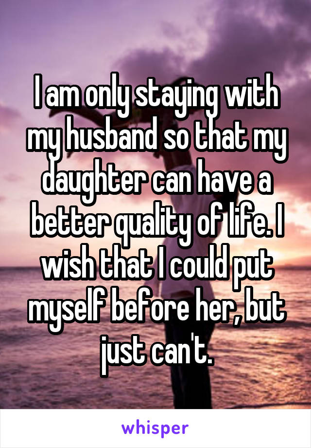 I am only staying with my husband so that my daughter can have a better quality of life. I wish that I could put myself before her, but just can't.