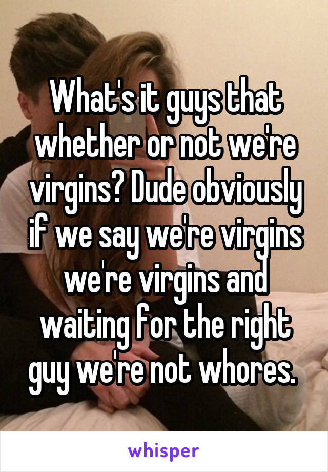 What's it guys that whether or not we're virgins? Dude obviously if we say we're virgins we're virgins and waiting for the right guy we're not whores. 