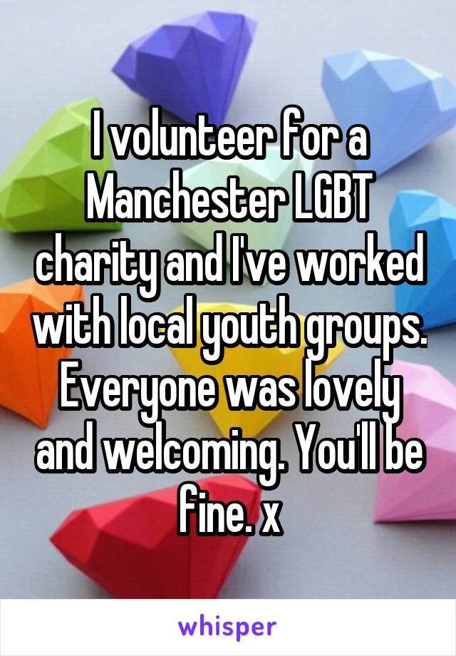 I volunteer for a Manchester LGBT charity and I've worked with local youth groups. Everyone was lovely and welcoming. You'll be fine. x