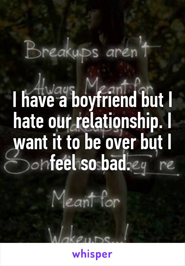 I have a boyfriend but I hate our relationship. I want it to be over but I feel so bad. 