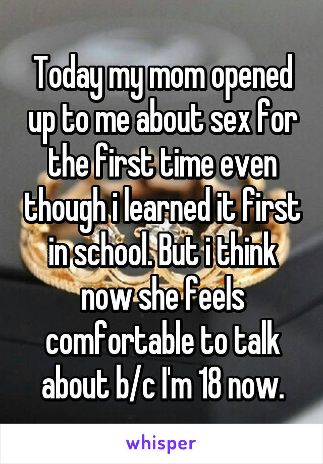 Today my mom opened up to me about sex for the first time even though i learned it first in school. But i think now she feels comfortable to talk about b/c I'm 18 now.