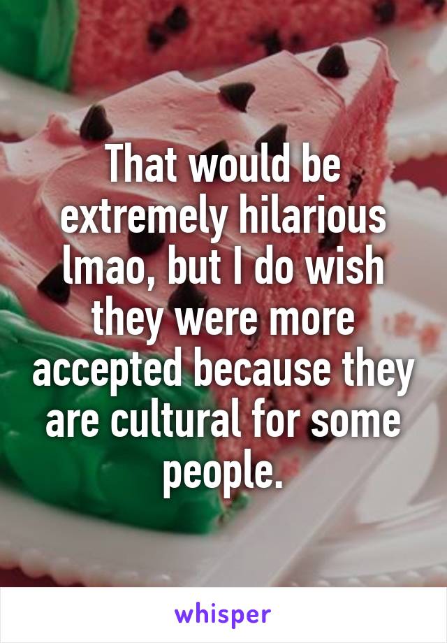 That would be extremely hilarious lmao, but I do wish they were more accepted because they are cultural for some people.