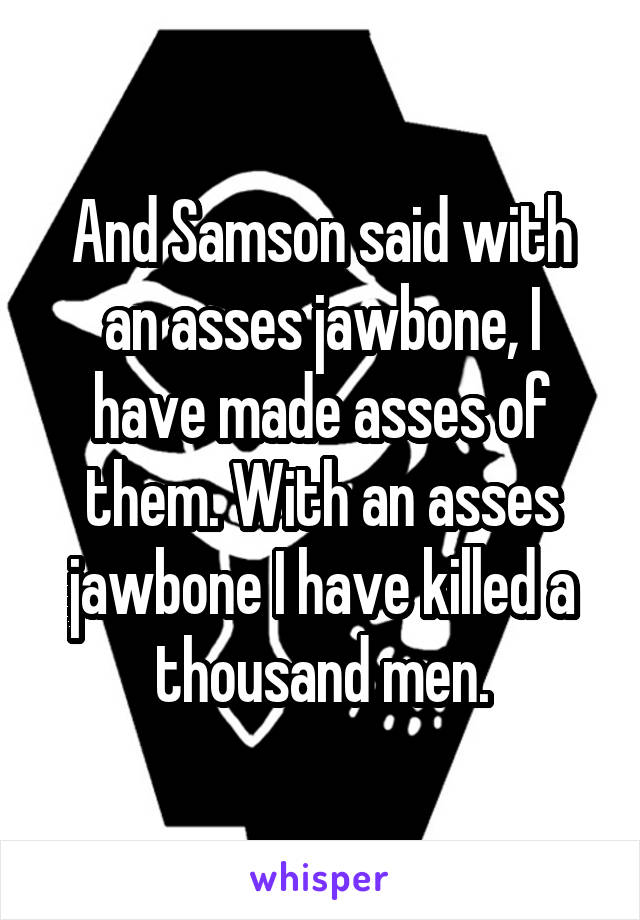 And Samson said with an asses jawbone, I have made asses of them. With an asses jawbone I have killed a thousand men.