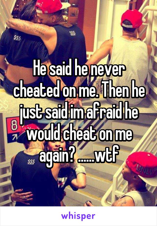 He said he never cheated on me. Then he just said im afraid he would cheat on me again? ......wtf