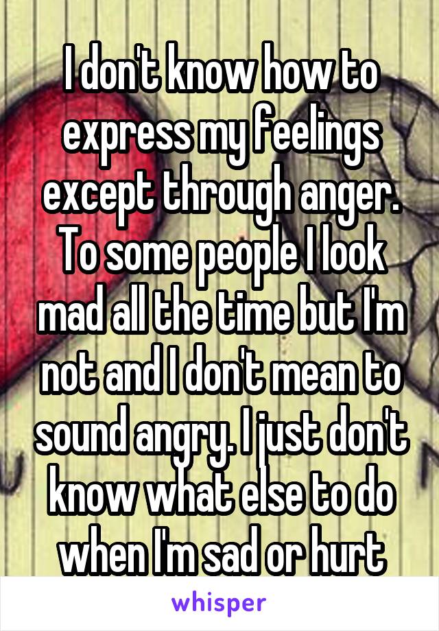 I don't know how to express my feelings except through anger. To some people I look mad all the time but I'm not and I don't mean to sound angry. I just don't know what else to do when I'm sad or hurt