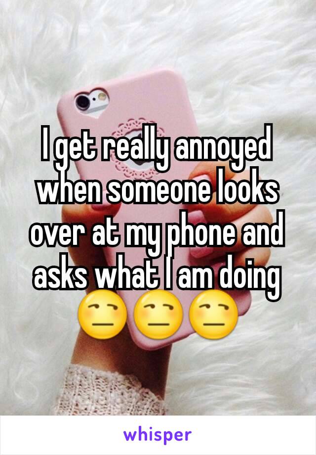 I get really annoyed when someone looks over at my phone and asks what I am doing 😒😒😒