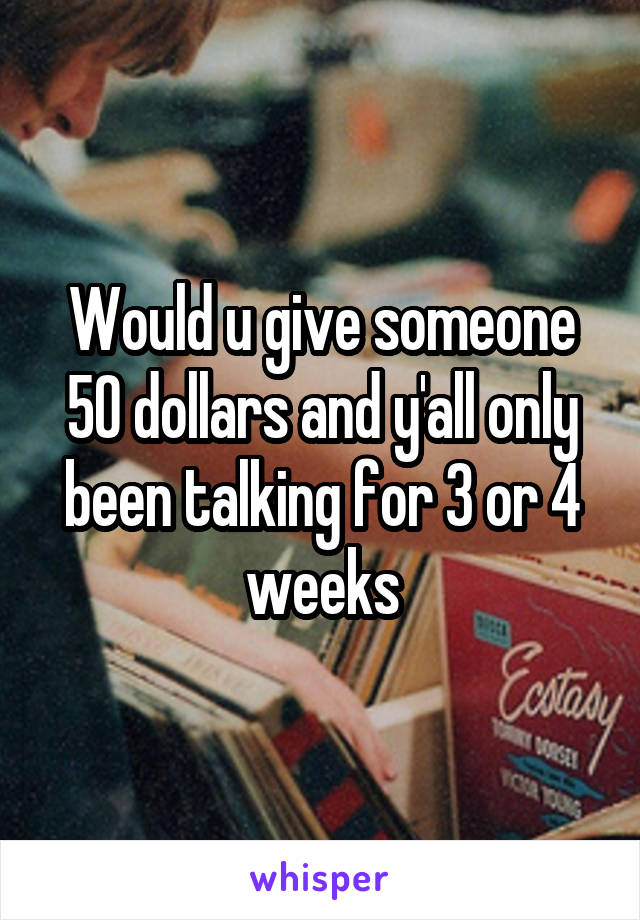 Would u give someone 50 dollars and y'all only been talking for 3 or 4 weeks