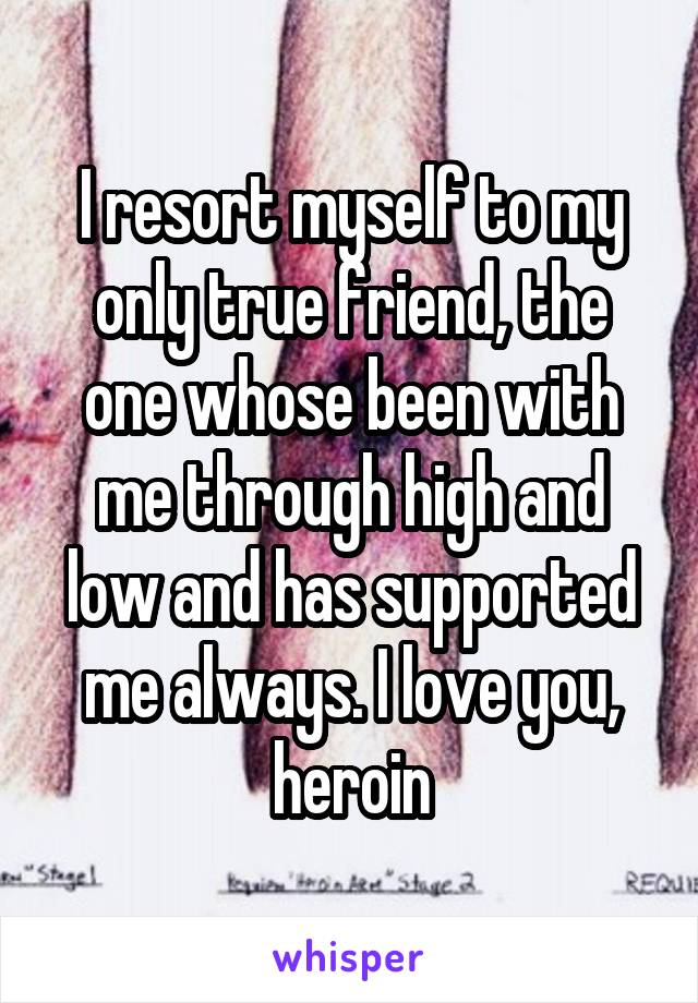 I resort myself to my only true friend, the one whose been with me through high and low and has supported me always. I love you, heroin