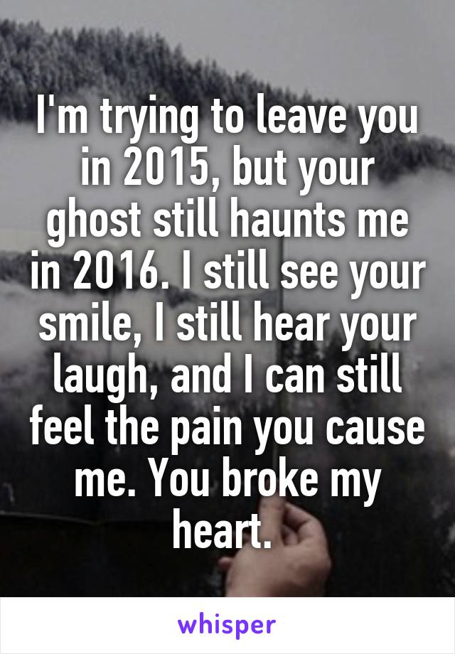 I'm trying to leave you in 2015, but your ghost still haunts me in 2016. I still see your smile, I still hear your laugh, and I can still feel the pain you cause me. You broke my heart. 