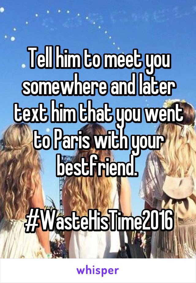 Tell him to meet you somewhere and later text him that you went to Paris with your bestfriend. 

#WasteHisTime2016