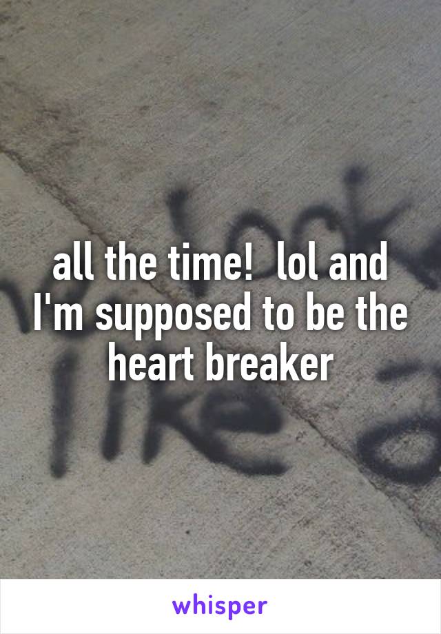 all the time!  lol and I'm supposed to be the heart breaker