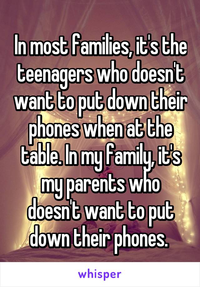 In most families, it's the teenagers who doesn't want to put down their phones when at the table. In my family, it's my parents who doesn't want to put down their phones. 