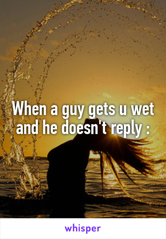 When a guy gets u wet and he doesn't reply :\