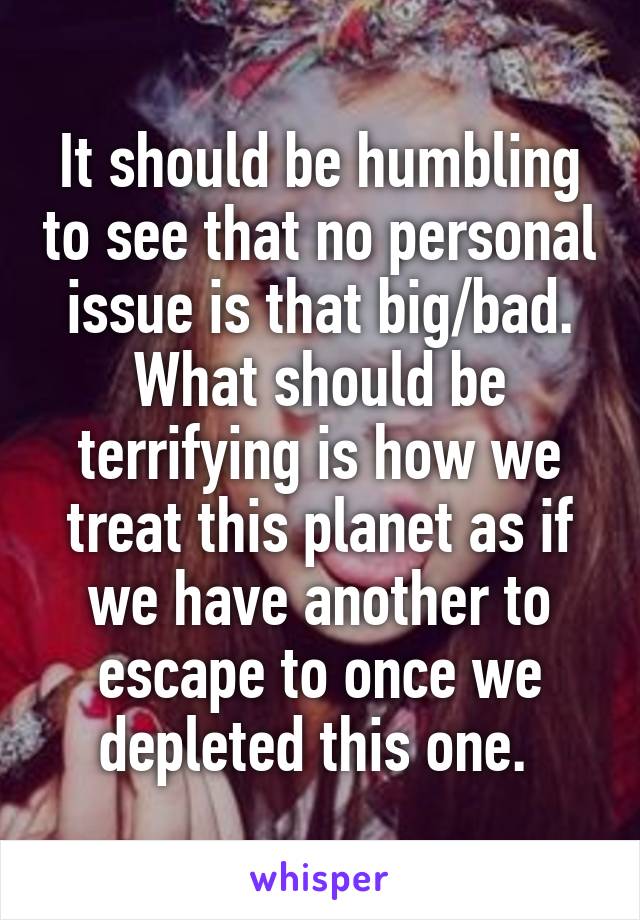 It should be humbling to see that no personal issue is that big/bad. What should be terrifying is how we treat this planet as if we have another to escape to once we depleted this one. 