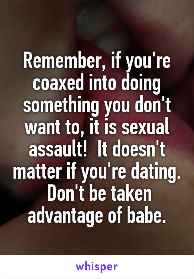 Remember, if you're coaxed into doing something you don't want to, it is sexual assault!  It doesn't matter if you're dating.  Don't be taken advantage of babe.