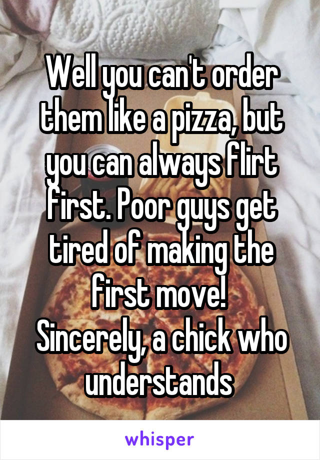 Well you can't order them like a pizza, but you can always flirt first. Poor guys get tired of making the first move! 
Sincerely, a chick who understands 