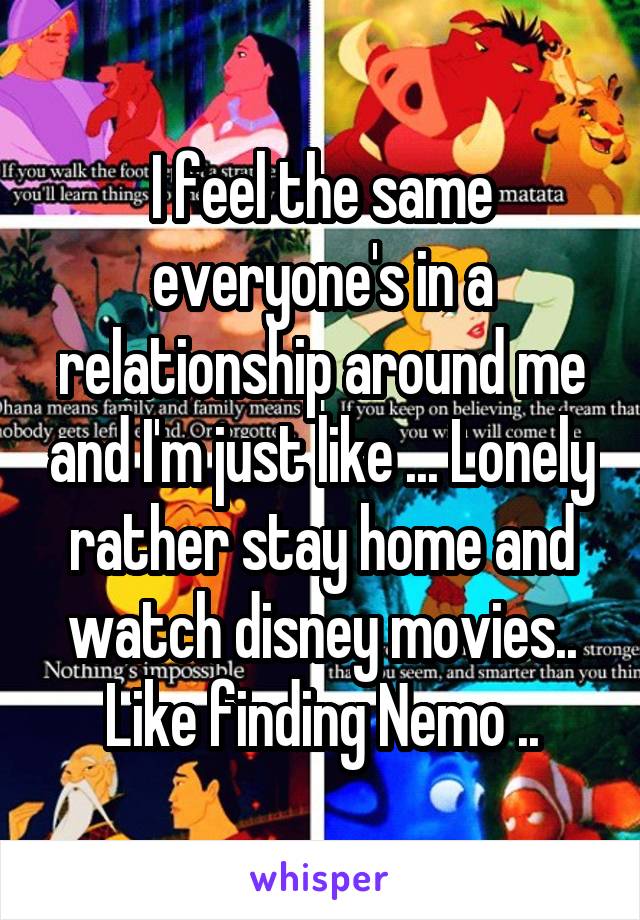 I feel the same everyone's in a relationship around me and I'm just like ... Lonely rather stay home and watch disney movies.. Like finding Nemo ..
