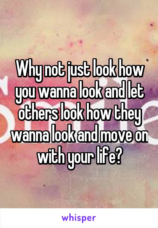 Why not just look how you wanna look and let others look how they wanna look and move on with your life?