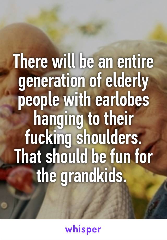 There will be an entire generation of elderly people with earlobes hanging to their fucking shoulders. That should be fun for the grandkids. 