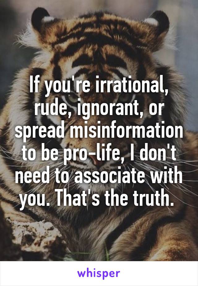 If you're irrational, rude, ignorant, or spread misinformation to be pro-life, I don't need to associate with you. That's the truth. 