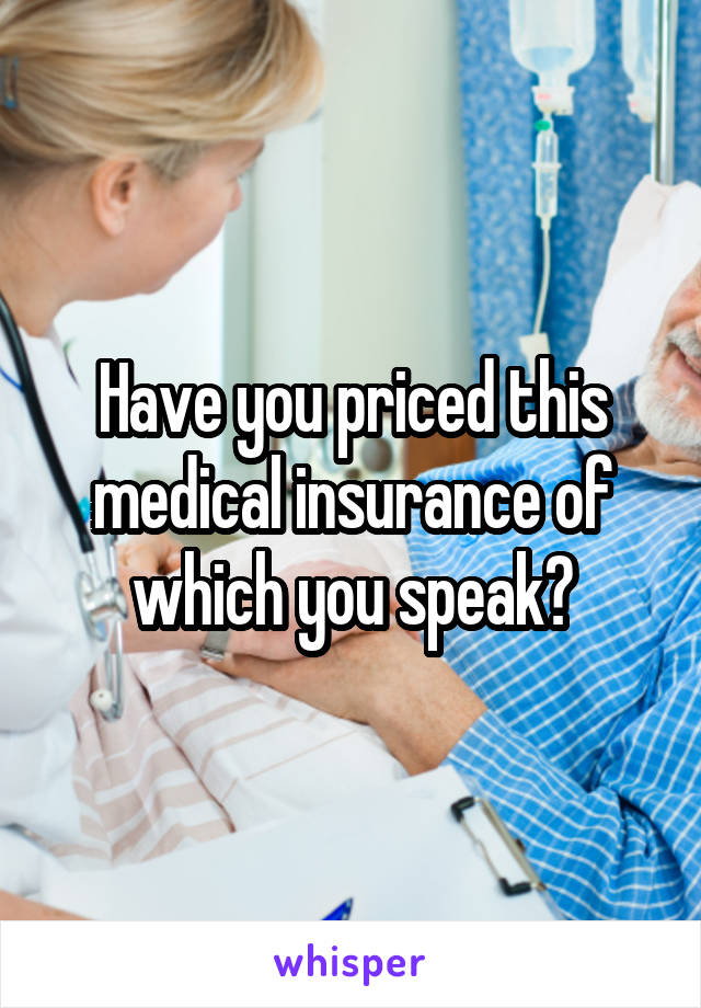 Have you priced this medical insurance of which you speak?