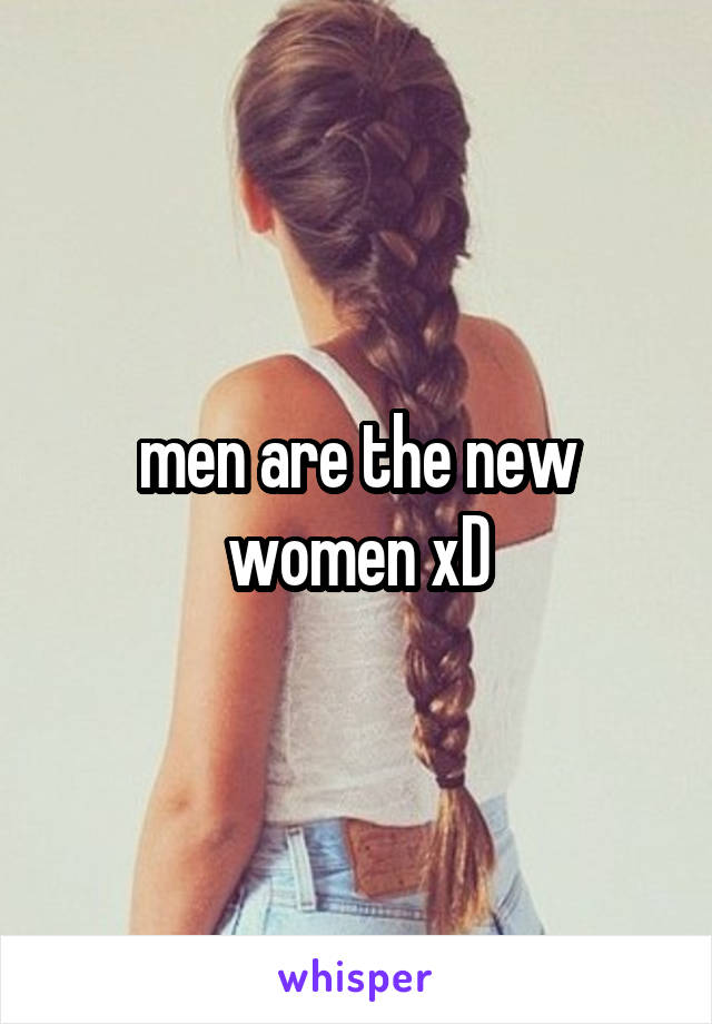 men are the new women xD