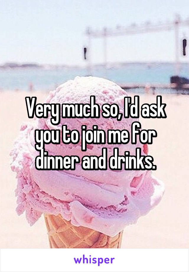 Very much so, I'd ask you to join me for dinner and drinks.