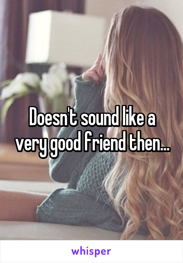 Doesn't sound like a very good friend then...