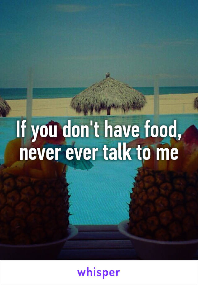 If you don't have food, never ever talk to me