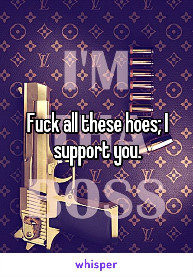 Fuck all these hoes; I support you.