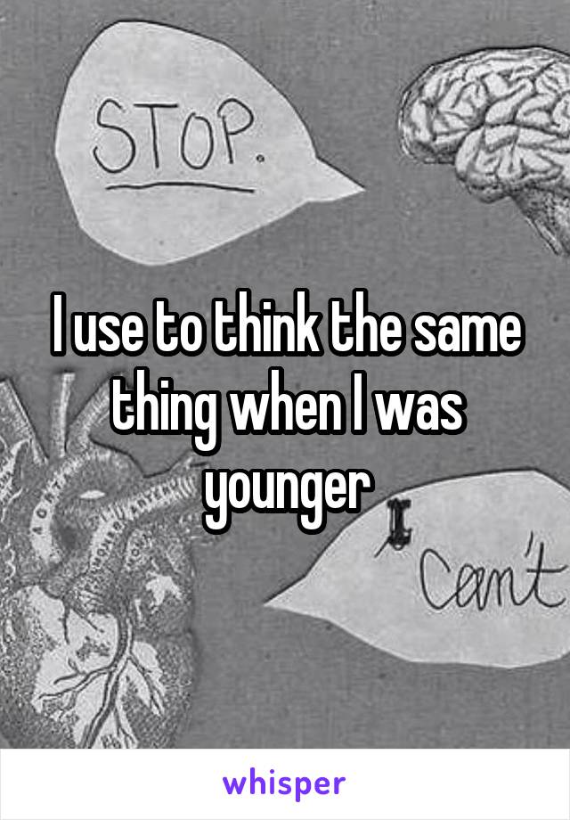 I use to think the same thing when I was younger