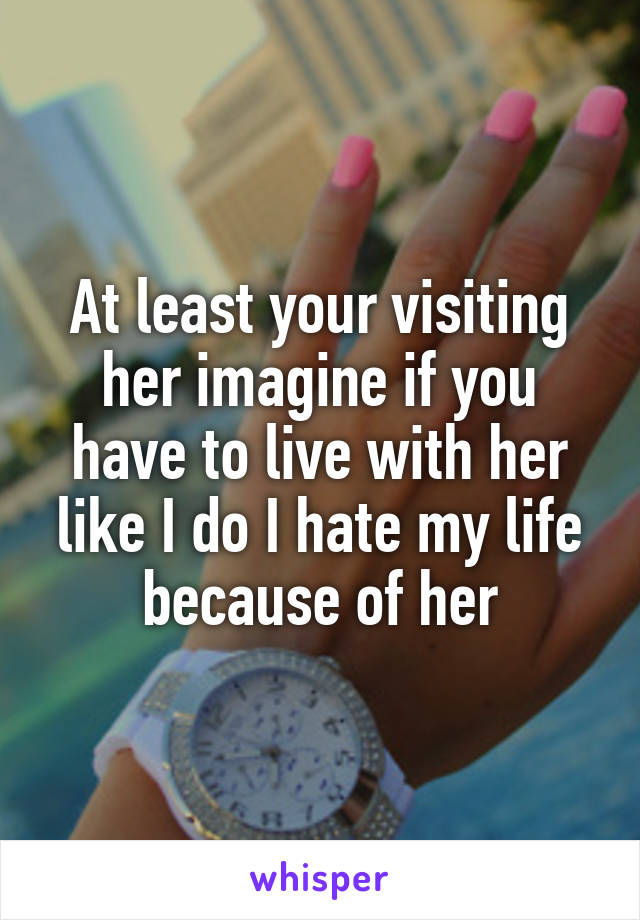 At least your visiting her imagine if you have to live with her like I do I hate my life because of her