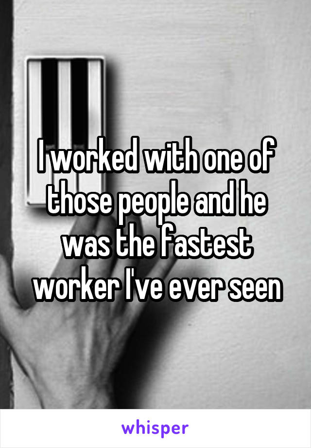 I worked with one of those people and he was the fastest worker I've ever seen