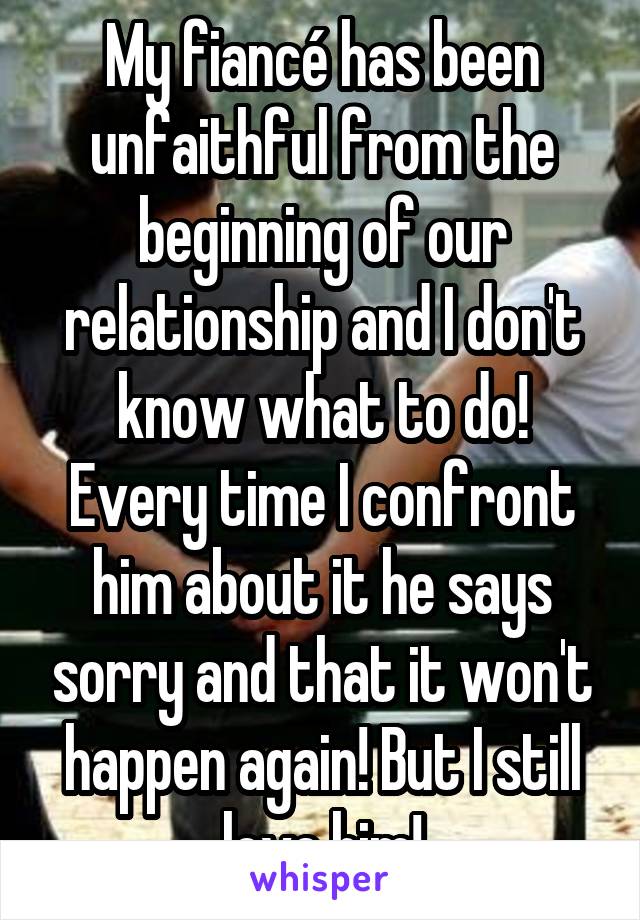 My fiancé has been unfaithful from the beginning of our relationship and I don't know what to do! Every time I confront him about it he says sorry and that it won't happen again! But I still love him!