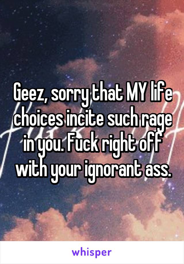 Geez, sorry that MY life choices incite such rage in you. Fuck right off with your ignorant ass.